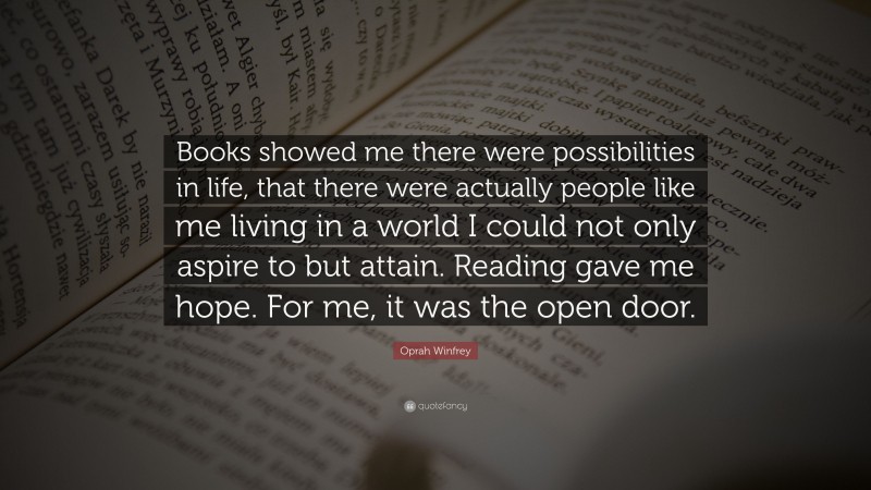 Oprah Winfrey Quote: “Books showed me there were possibilities in life, that there were actually people like me living in a world I could not only aspire to but attain. Reading gave me hope. For me, it was the open door.”