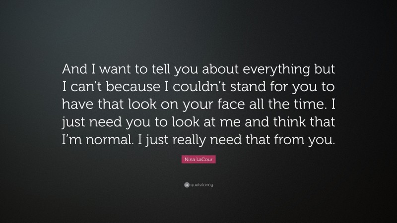Nina LaCour Quote: “And I want to tell you about everything but I can’t because I couldn’t stand for you to have that look on your face all the time. I just need you to look at me and think that I’m normal. I just really need that from you.”