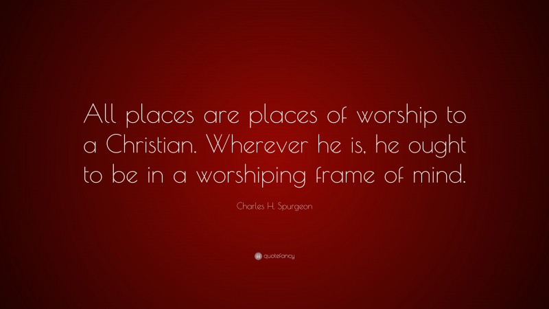 Charles H. Spurgeon Quote: “All places are places of worship to a Christian. Wherever he is, he ought to be in a worshiping frame of mind.”