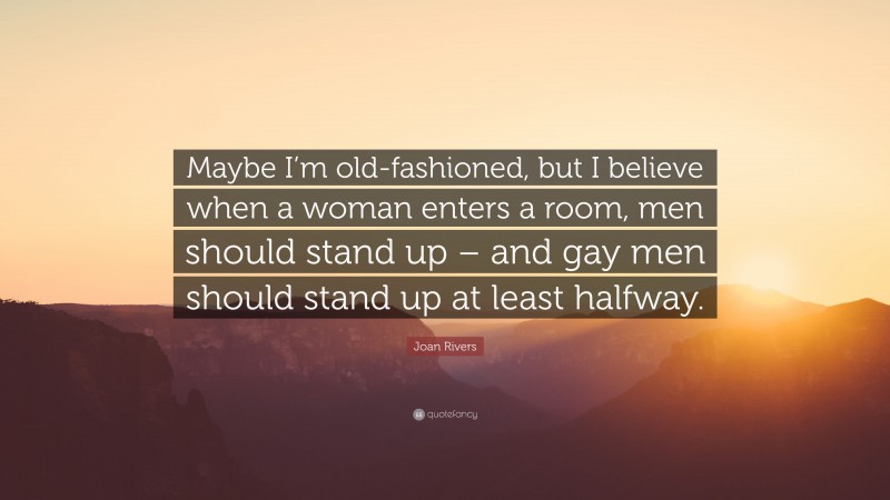 Joan Rivers Quote: “Maybe I’m old-fashioned, but I believe when a woman enters a room, men should stand up – and gay men should stand up at least halfway.”