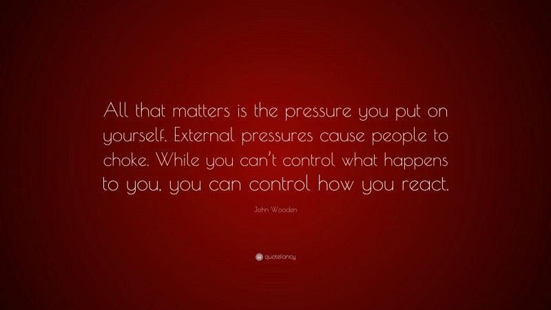 John Wooden Quote: “All that matters is the pressure you put on yourself. External pressures cause people to choke. While you can’t control what happens to you, you can control how you react.”