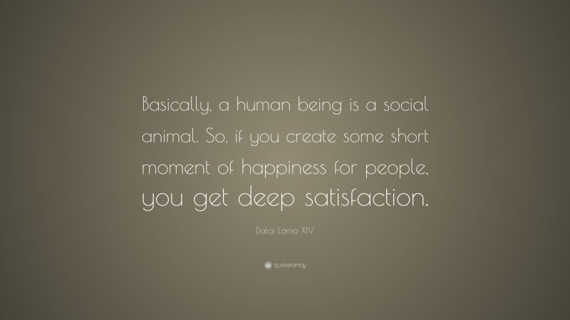 Dalai Lama XIV Quote: “Basically, a human being is a social animal. So, if you create some short moment of happiness for people, you get deep satisfaction.”