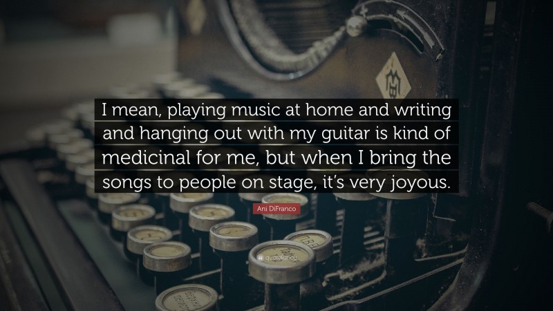 Ani DiFranco Quote: “I mean, playing music at home and writing and hanging out with my guitar is kind of medicinal for me, but when I bring the songs to people on stage, it’s very joyous.”