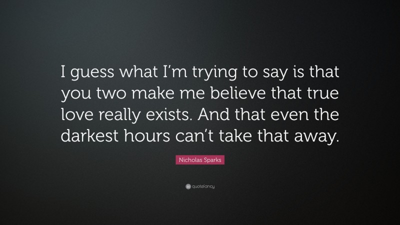 Nicholas Sparks Quote: “I guess what I’m trying to say is that you two make me believe that true love really exists. And that even the darkest hours can’t take that away.”