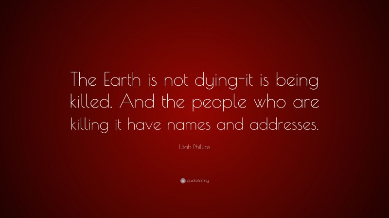 Utah Phillips Quote: “The Earth is not dying-it is being killed. And the people who are killing it have names and addresses.”