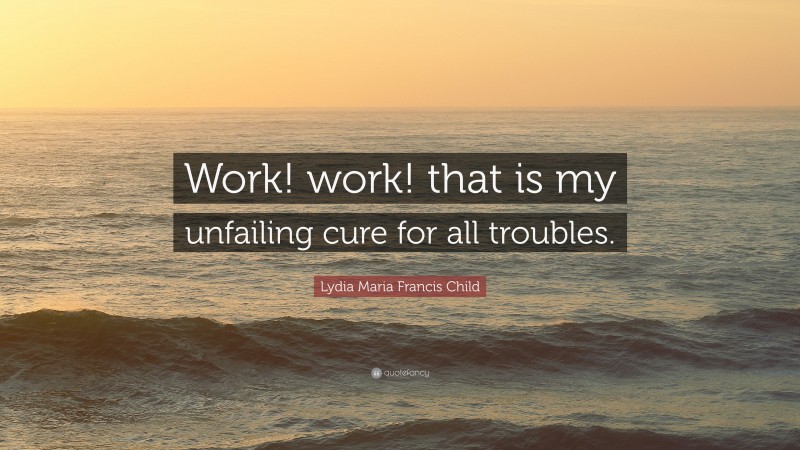 Lydia Maria Francis Child Quote: “Work! work! that is my unfailing cure for all troubles.”