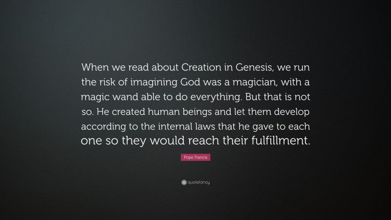 Pope Francis Quote: “When we read about Creation in Genesis, we run the risk of imagining God was a magician, with a magic wand able to do everything. But that is not so. He created human beings and let them develop according to the internal laws that he gave to each one so they would reach their fulfillment.”