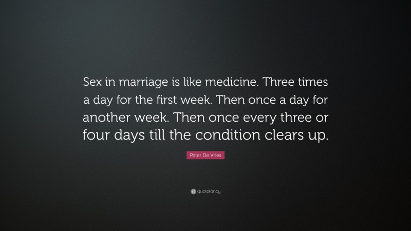 Peter De Vries Quote: “Sex in marriage is like medicine. Three times a day for the first week. Then once a day for another week. Then once every three or four days till the condition clears up.”