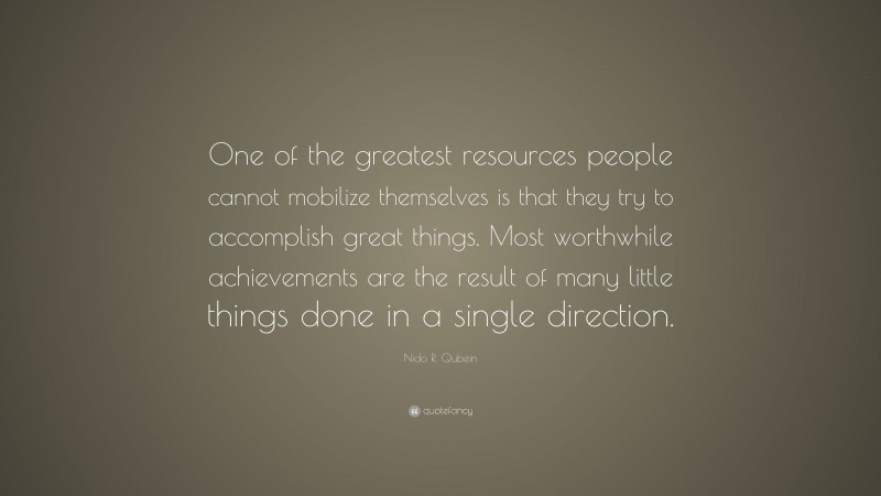 Nido R. Qubein Quote: “One of the greatest resources people cannot mobilize themselves is that they try to accomplish great things. Most worthwhile achievements are the result of many little things done in a single direction.”