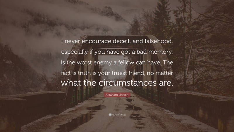 Abraham Lincoln Quote: “I never encourage deceit, and falsehood, especially if you have got a bad memory, is the worst enemy a fellow can have. The fact is truth is your truest friend, no matter what the circumstances are.”