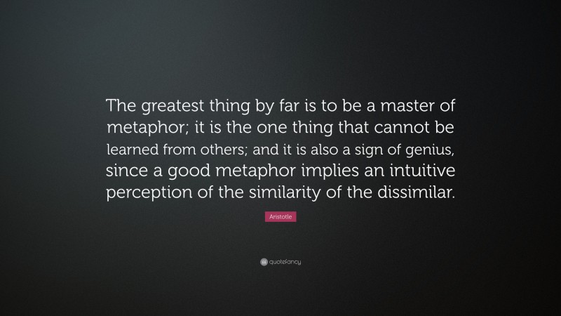 Aristotle Quote: “The greatest thing by far is to be a master of metaphor; it is the one thing that cannot be learned from others; and it is also a sign of genius, since a good metaphor implies an intuitive perception of the similarity of the dissimilar.”