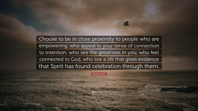 Wayne W. Dyer Quote: “Choose to be in close proximity to people who are empowering, who appeal to your sense of connection to intention, who see the greatness in you, who feel connected to God, who live a life that gives evidence that Spirit has found celebration through them.”