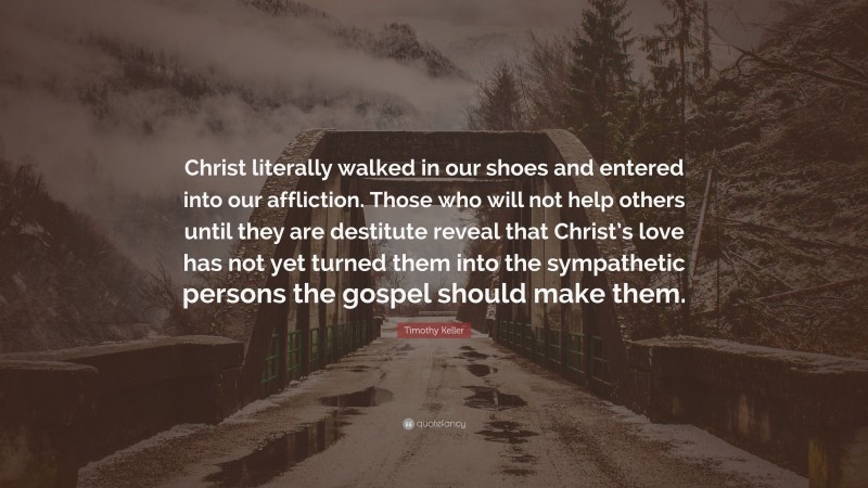 Timothy Keller Quote: “Christ literally walked in our shoes and entered into our affliction. Those who will not help others until they are destitute reveal that Christ’s love has not yet turned them into the sympathetic persons the gospel should make them.”