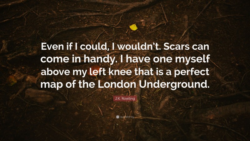 J.K. Rowling Quote: “Even if I could, I wouldn’t. Scars can come in handy. I have one myself above my left knee that is a perfect map of the London Underground.”