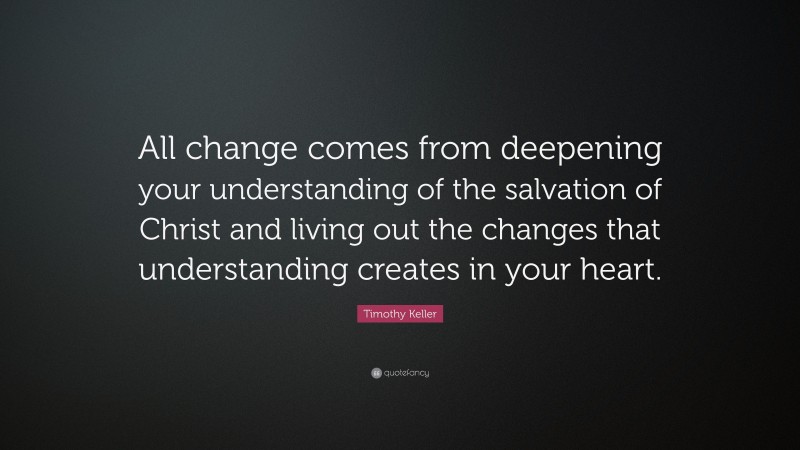 Timothy Keller Quote: “All change comes from deepening your understanding of the salvation of Christ and living out the changes that understanding creates in your heart.”