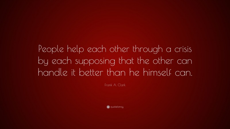Frank A. Clark Quote: “People help each other through a crisis by each supposing that the other can handle it better than he himself can.”