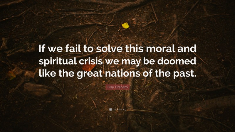 Billy Graham Quote: “If we fail to solve this moral and spiritual crisis we may be doomed like the great nations of the past.”