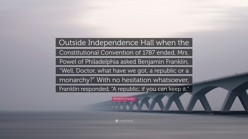 Benjamin Franklin Quote: “Outside Independence Hall when the Constitutional Convention of 1787 ended, Mrs. Powel of Philadelphia asked Benjamin Franklin, “Well, Doctor, what have we got, a republic or a monarchy?” With no hesitation whatsoever, Franklin responded, “A republic, if you can keep it.””