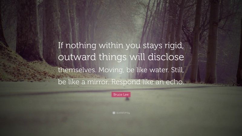Bruce Lee Quote: “If nothing within you stays rigid, outward things will disclose themselves. Moving, be like water. Still, be like a mirror. Respond like an echo.”