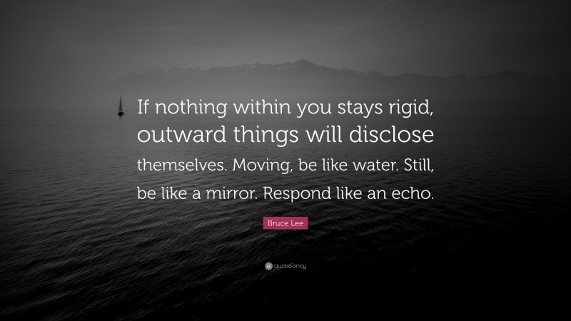 Bruce Lee Quote: “If nothing within you stays rigid, outward things will disclose themselves. Moving, be like water. Still, be like a mirror. Respond like an echo.”