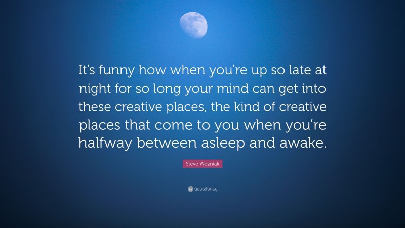 Steve Wozniak Quote: “It’s funny how when you’re up so late at night for so long your mind can get into these creative places, the kind of creative places that come to you when you’re halfway between asleep and awake.”