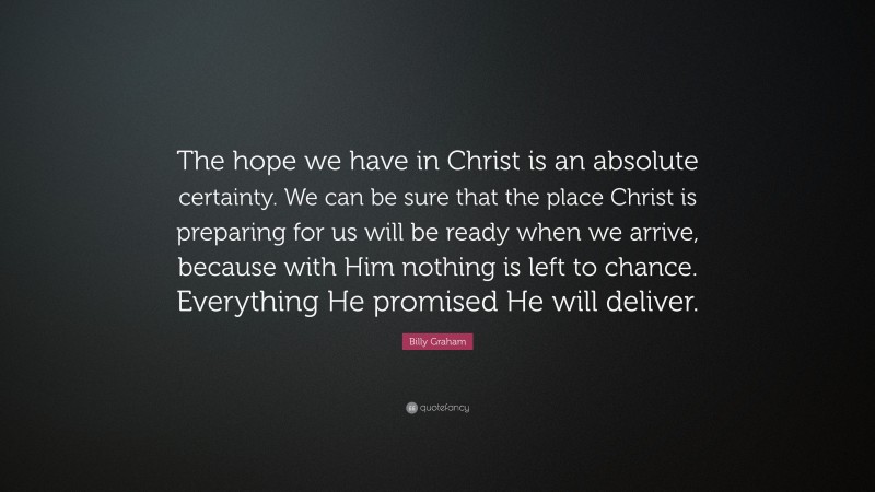 Billy Graham Quote: “The hope we have in Christ is an absolute certainty. We can be sure that the place Christ is preparing for us will be ready when we arrive, because with Him nothing is left to chance. Everything He promised He will deliver.”