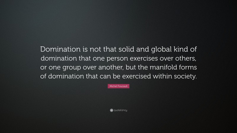 Michel Foucault Quote: “Domination is not that solid and global kind of domination that one person exercises over others, or one group over another, but the manifold forms of domination that can be exercised within society.”