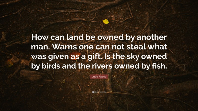Lupe Fiasco Quote: “How can land be owned by another man. Warns one can not steal what was given as a gift. Is the sky owned by birds and the rivers owned by fish.”