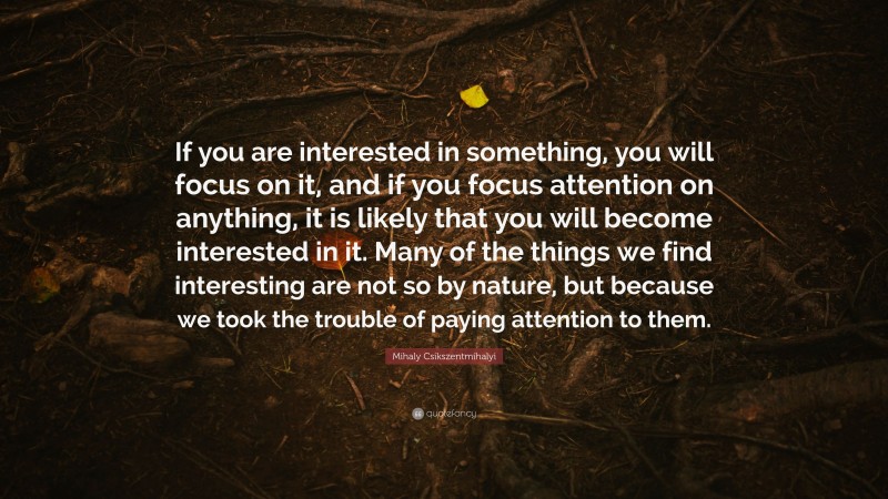 Mihaly Csikszentmihalyi Quote: “If you are interested in something, you will focus on it, and if you focus attention on anything, it is likely that you will become interested in it. Many of the things we find interesting are not so by nature, but because we took the trouble of paying attention to them.”