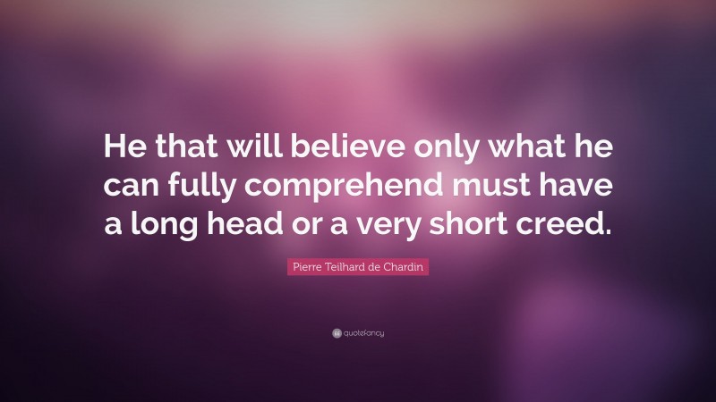 Pierre Teilhard de Chardin Quote: “He that will believe only what he can fully comprehend must have a long head or a very short creed.”