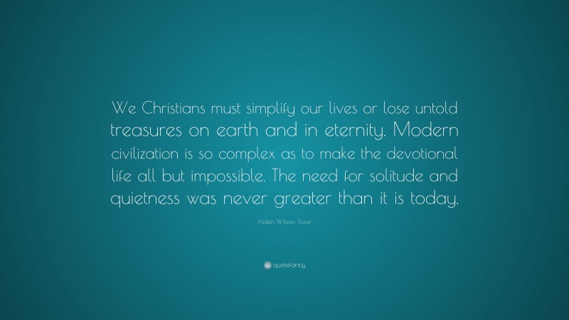 Aiden Wilson Tozer Quote: “We Christians must simplify our lives or lose untold treasures on earth and in eternity. Modern civilization is so complex as to make the devotional life all but impossible. The need for solitude and quietness was never greater than it is today.”