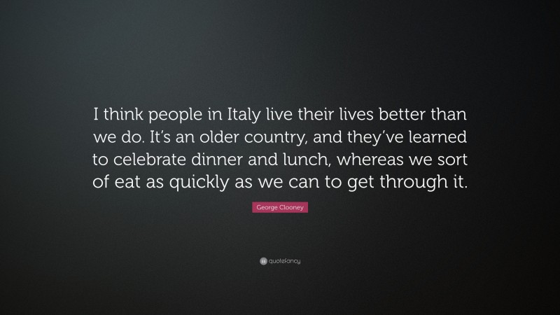 George Clooney Quote: “I think people in Italy live their lives better than we do. It’s an older country, and they’ve learned to celebrate dinner and lunch, whereas we sort of eat as quickly as we can to get through it.”