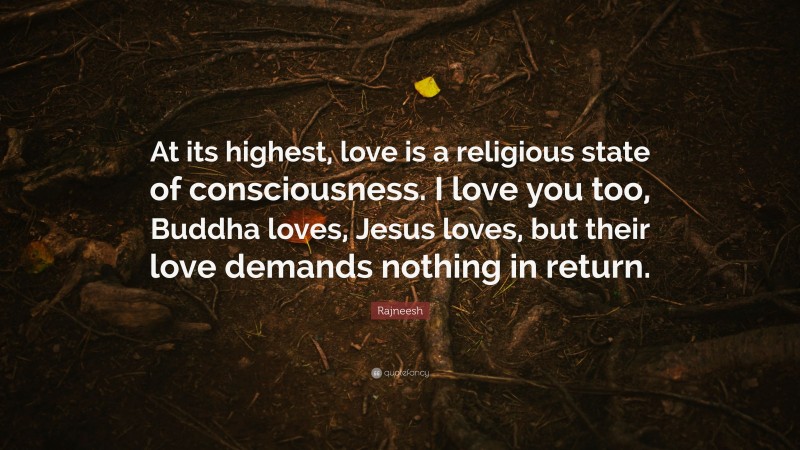 Rajneesh Quote: “At its highest, love is a religious state of consciousness. I love you too, Buddha loves, Jesus loves, but their love demands nothing in return.”