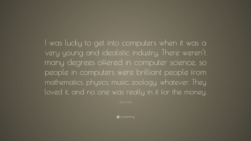 Steve Jobs Quote: “I was lucky to get into computers when it was a very young and idealistic industry. There weren’t many degrees offered in computer science, so people in computers were brilliant people from mathematics, physics, music, zoology, whatever. They loved it, and no one was really in it for the money.”