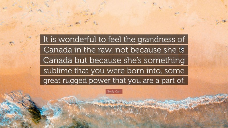 Emily Carr Quote: “It is wonderful to feel the grandness of Canada in the raw, not because she is Canada but because she’s something sublime that you were born into, some great rugged power that you are a part of.”