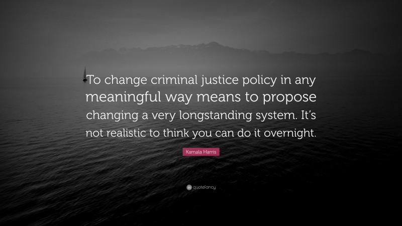 Kamala Harris Quote: “To change criminal justice policy in any meaningful way means to propose changing a very longstanding system. It’s not realistic to think you can do it overnight.”
