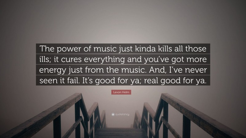Levon Helm Quote: “The power of music just kinda kills all those ills; it cures everything and you’ve got more energy just from the music. And, I’ve never seen it fail. It’s good for ya; real good for ya.”