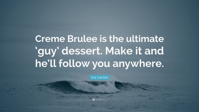 Ina Garten Quote: “Creme Brulee is the ultimate ‘guy’ dessert. Make it and he’ll follow you anywhere.”