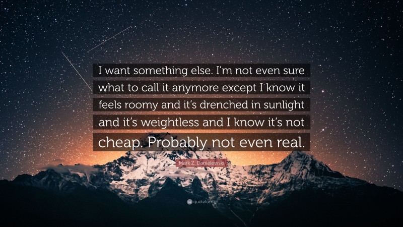 Mark Z. Danielewski Quote: “I want something else. I’m not even sure what to call it anymore except I know it feels roomy and it’s drenched in sunlight and it’s weightless and I know it’s not cheap. Probably not even real.”