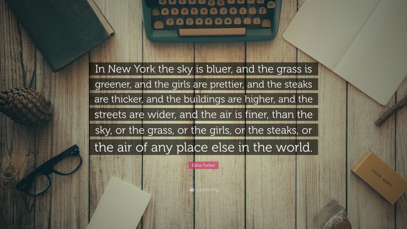 Edna Ferber Quote: “In New York the sky is bluer, and the grass is greener, and the girls are prettier, and the steaks are thicker, and the buildings are higher, and the streets are wider, and the air is finer, than the sky, or the grass, or the girls, or the steaks, or the air of any place else in the world.”