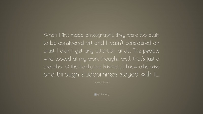 Walker Evans Quote: “When I first made photographs, they were too plain to be considered art and I wasn’t considered an artist. I didn’t get any attention at all. The people who looked at my work thought, well, that’s just a snapshot of the backyard. Privately I knew otherwise and through stubbornness stayed with it...”