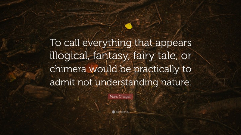 Marc Chagall Quote: “To call everything that appears illogical, fantasy, fairy tale, or chimera would be practically to admit not understanding nature.”