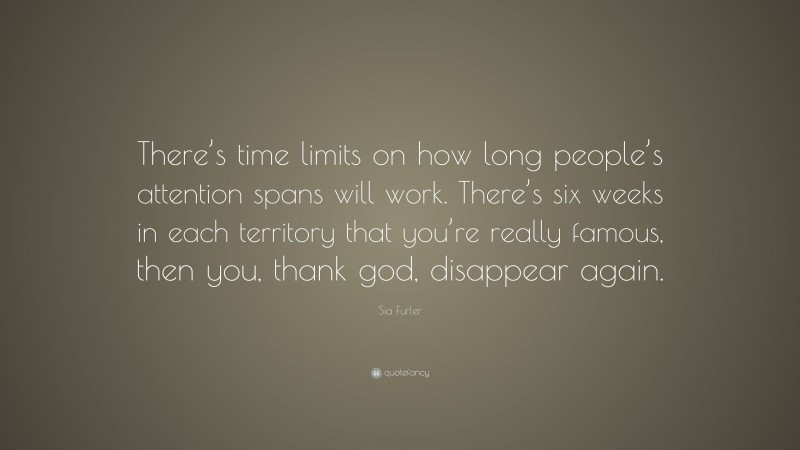 Sia Furler Quote: “There’s time limits on how long people’s attention spans will work. There’s six weeks in each territory that you’re really famous, then you, thank god, disappear again.”