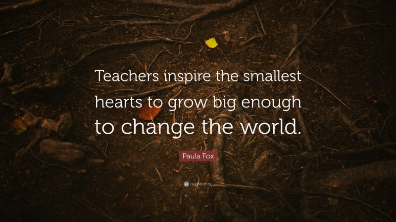 Paula Fox Quote: “Teachers inspire the smallest hearts to grow big enough to change the world.”