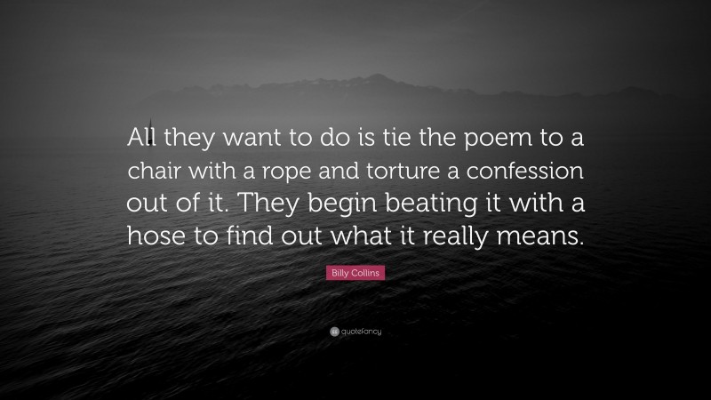 Billy Collins Quote: “All they want to do is tie the poem to a chair with a rope and torture a confession out of it. They begin beating it with a hose to find out what it really means.”