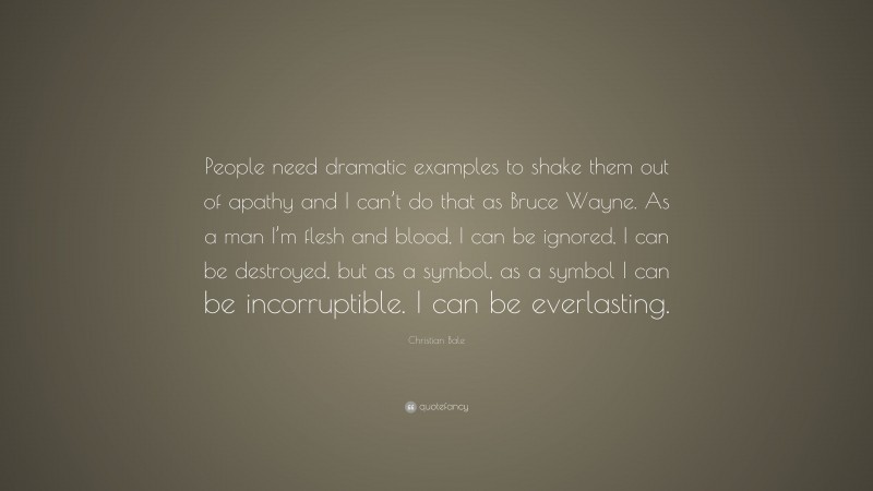 Christian Bale Quote: “People need dramatic examples to shake them out of apathy and I can’t do that as Bruce Wayne. As a man I’m flesh and blood, I can be ignored, I can be destroyed, but as a symbol, as a symbol I can be incorruptible. I can be everlasting.”