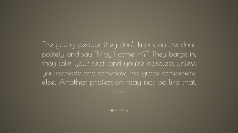 Joan Chen Quote: “The young people, they don’t knock on the door politely and say “May I come in?” They barge in, they take your seat, and you’re obsolete unless you recreate and somehow find grace somewhere else. Another profession may not be like that.”
