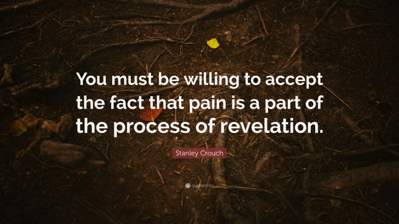 Stanley Crouch Quote: “You must be willing to accept the fact that pain is a part of the process of revelation.”