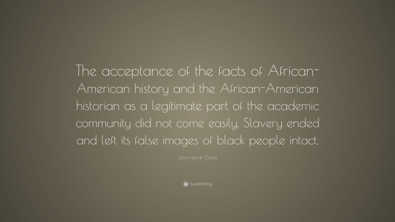 John Henrik Clarke Quote: “The acceptance of the facts of African-American history and the African-American historian as a legitimate part of the academic community did not come easily. Slavery ended and left its false images of black people intact.”