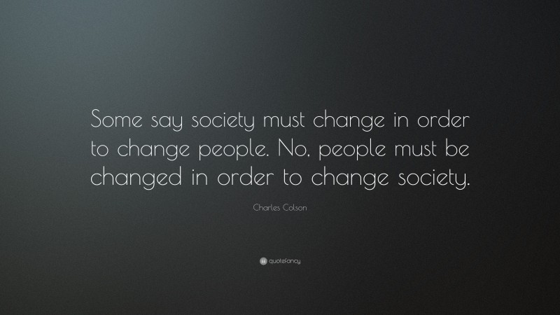 Charles Colson Quote: “Some say society must change in order to change people. No, people must be changed in order to change society.”